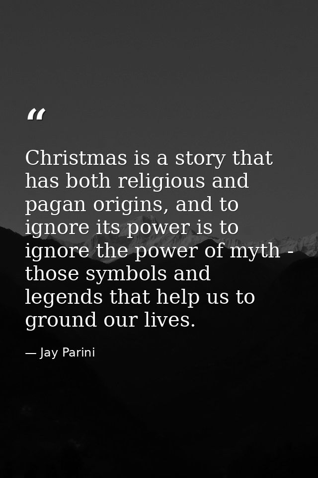 Christmas is a story that has both religious and pagan origins, and to ignore its power is to ignore the power of myth - — Jay Parini