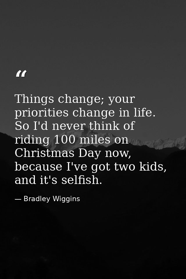 Things change; your priorities change in life. So I'd never think of riding 100 miles on Christmas Day now, because I've — Bradley Wiggins