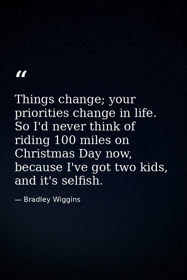 Things change; your priorities change in life. So I'd never think of riding 100 miles on Christmas Day now, because I've — Bradley Wiggins