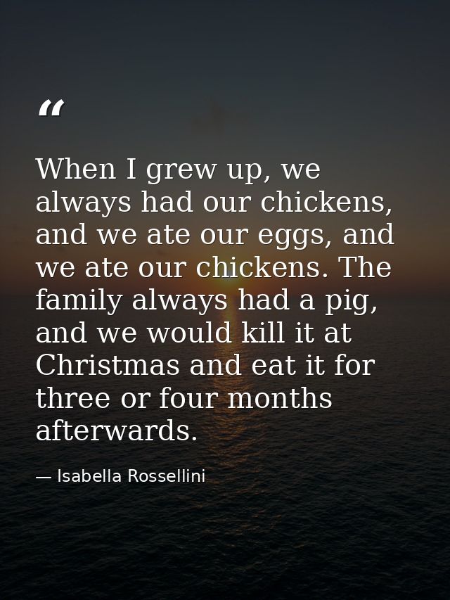 When I grew up, we always had our chickens, and we ate our eggs, and we ate our chickens. The family always had a pig, a — Isabella Rossellini