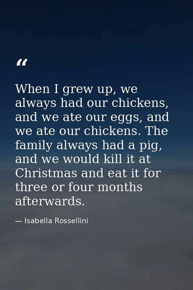 When I grew up, we always had our chickens, and we ate our eggs, and we ate our chickens. The family always had a pig, a — Isabella Rossellini