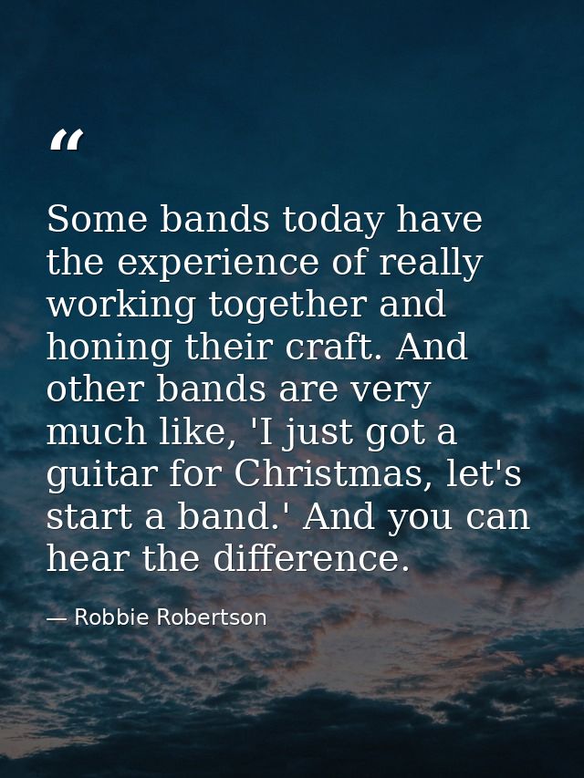 Some bands today have the experience of really working together and honing their craft. And other bands are very much li — Robbie Robertson