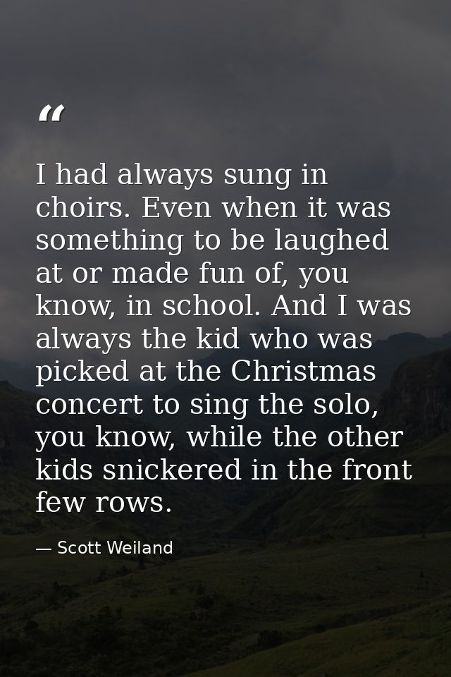 I had always sung in choirs. Even when it was something to be laughed at or made fun of, you know, in school. And I was  — Scott Weiland