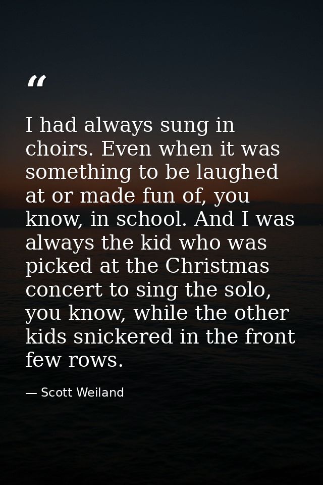 I had always sung in choirs. Even when it was something to be laughed at or made fun of, you know, in school. And I was  — Scott Weiland