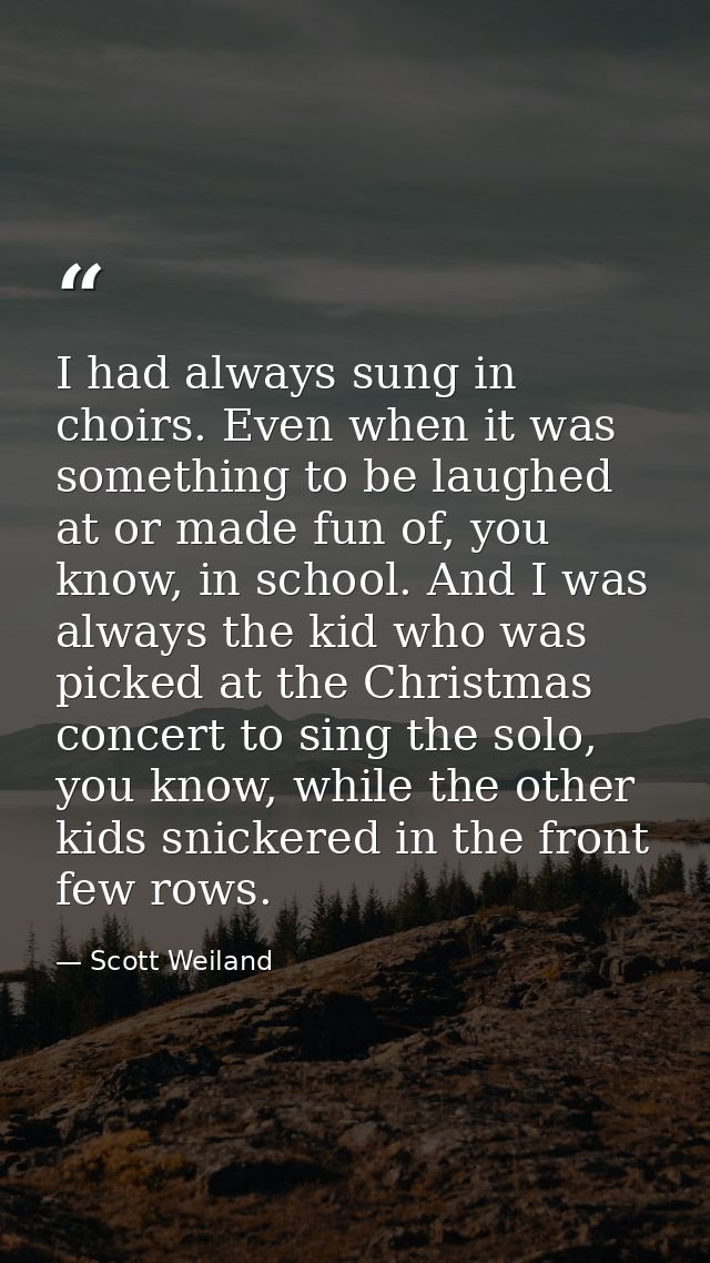 I had always sung in choirs. Even when it was something to be laughed at or made fun of, you know, in school. And I was  — Scott Weiland