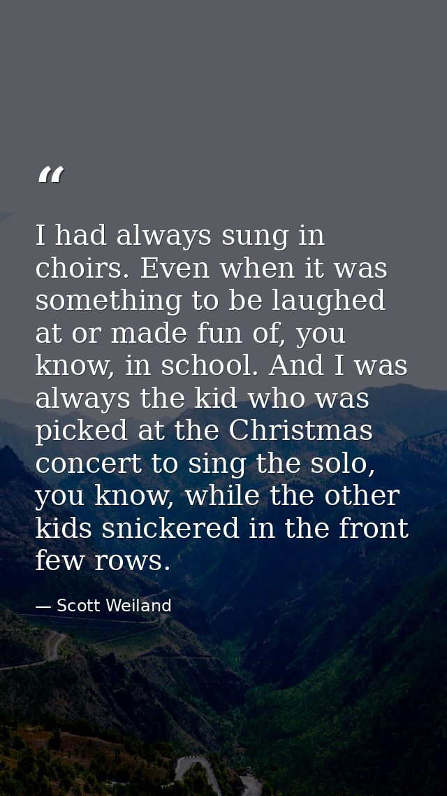 I had always sung in choirs. Even when it was something to be laughed at or made fun of, you know, in school. And I was  — Scott Weiland