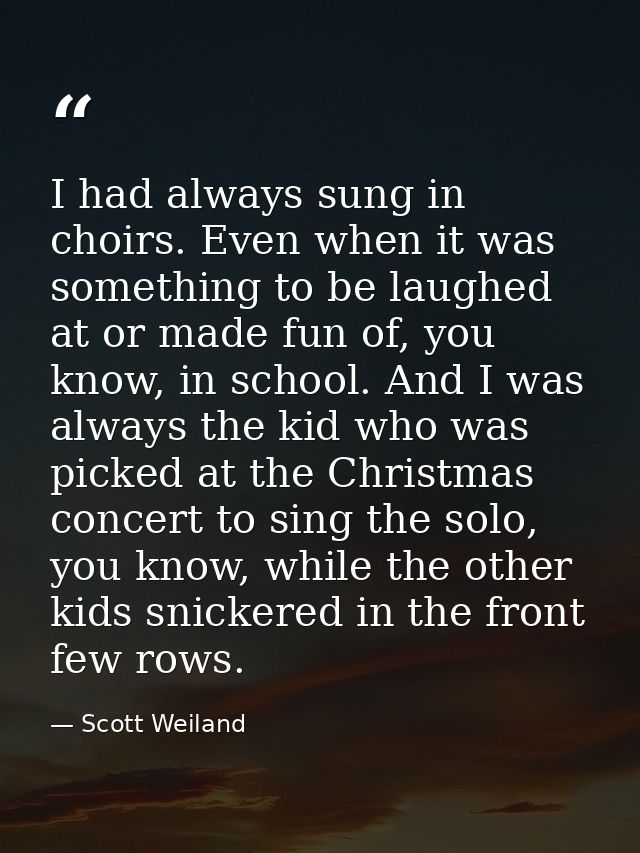 I had always sung in choirs. Even when it was something to be laughed at or made fun of, you know, in school. And I was  — Scott Weiland