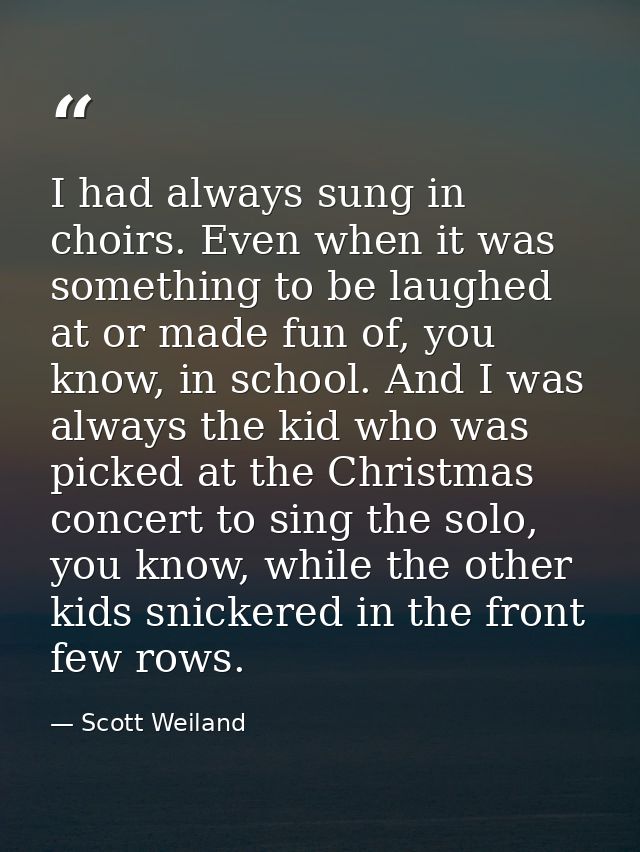 I had always sung in choirs. Even when it was something to be laughed at or made fun of, you know, in school. And I was  — Scott Weiland