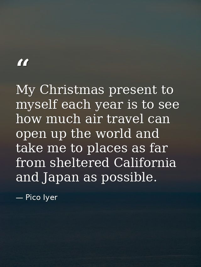 My Christmas present to myself each year is to see how much air travel can open up the world and take me to places as fa — Pico Iyer