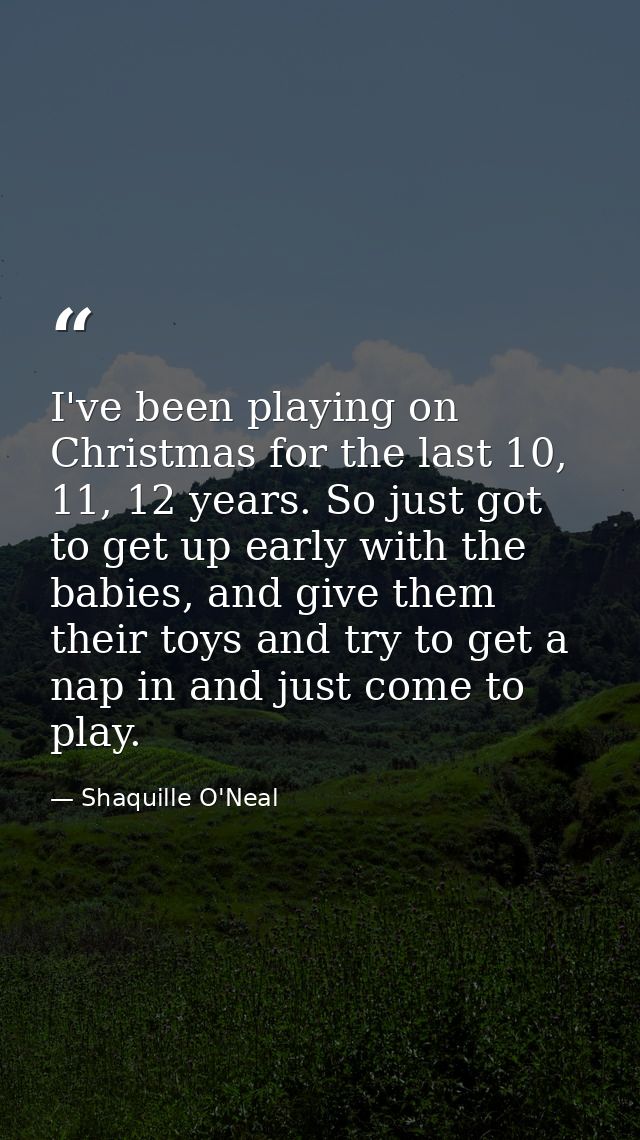 I've been playing on Christmas for the last 10, 11, 12 years. So just got to get up early with the babies, and give them — Shaquille O'Neal
