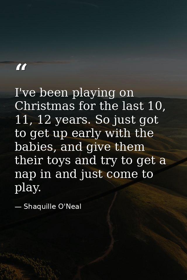 I've been playing on Christmas for the last 10, 11, 12 years. So just got to get up early with the babies, and give them — Shaquille O'Neal