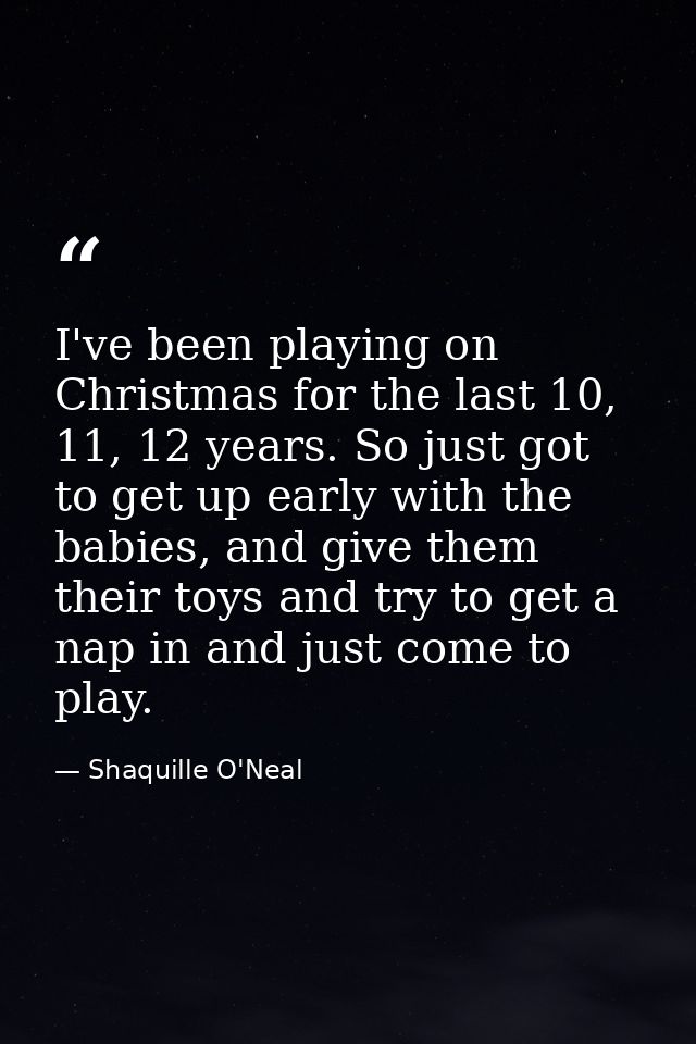 I've been playing on Christmas for the last 10, 11, 12 years. So just got to get up early with the babies, and give them — Shaquille O'Neal