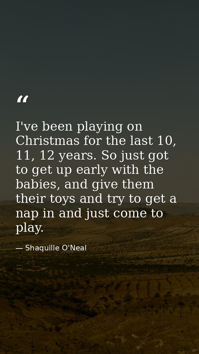 I've been playing on Christmas for the last 10, 11, 12 years. So just got to get up early with the babies, and give them — Shaquille O'Neal