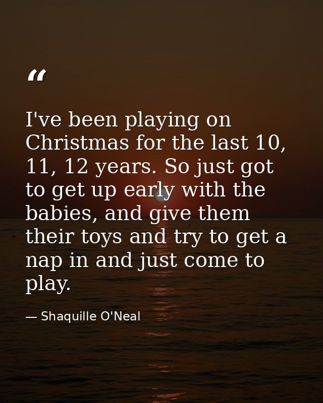I've been playing on Christmas for the last 10, 11, 12 years. So just got to get up early with the babies, and give them — Shaquille O'Neal