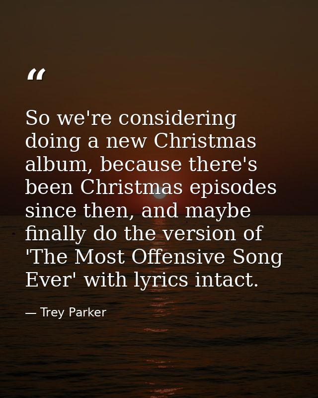 So we're considering doing a new Christmas album, because there's been Christmas episodes since then, and maybe finally  — Trey Parker