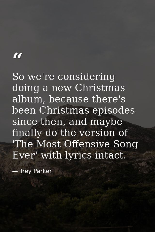 So we're considering doing a new Christmas album, because there's been Christmas episodes since then, and maybe finally  — Trey Parker