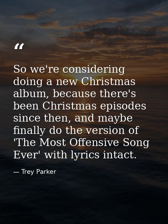 So we're considering doing a new Christmas album, because there's been Christmas episodes since then, and maybe finally  — Trey Parker