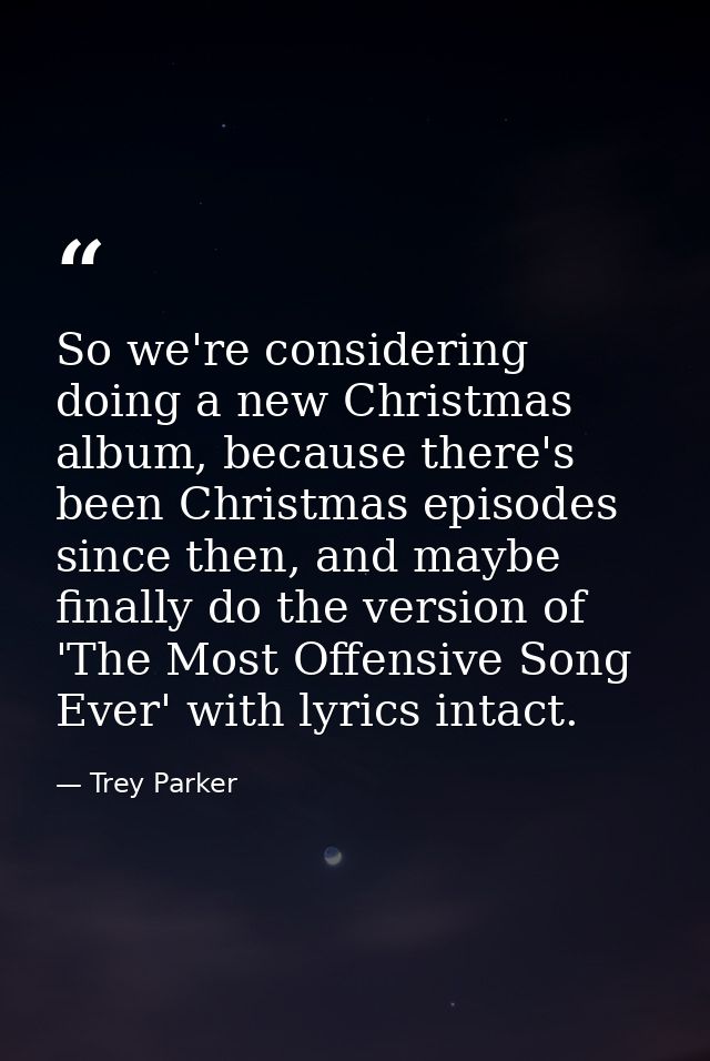 So we're considering doing a new Christmas album, because there's been Christmas episodes since then, and maybe finally  — Trey Parker