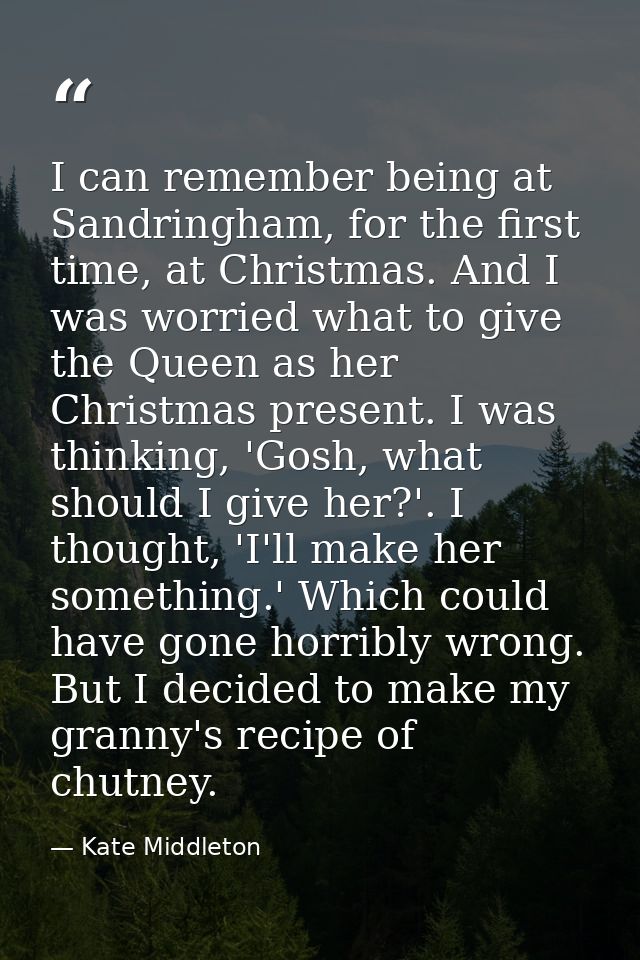 I can remember being at Sandringham, for the first time, at Christmas. And I was worried what to give the Queen as her C — Kate Middleton