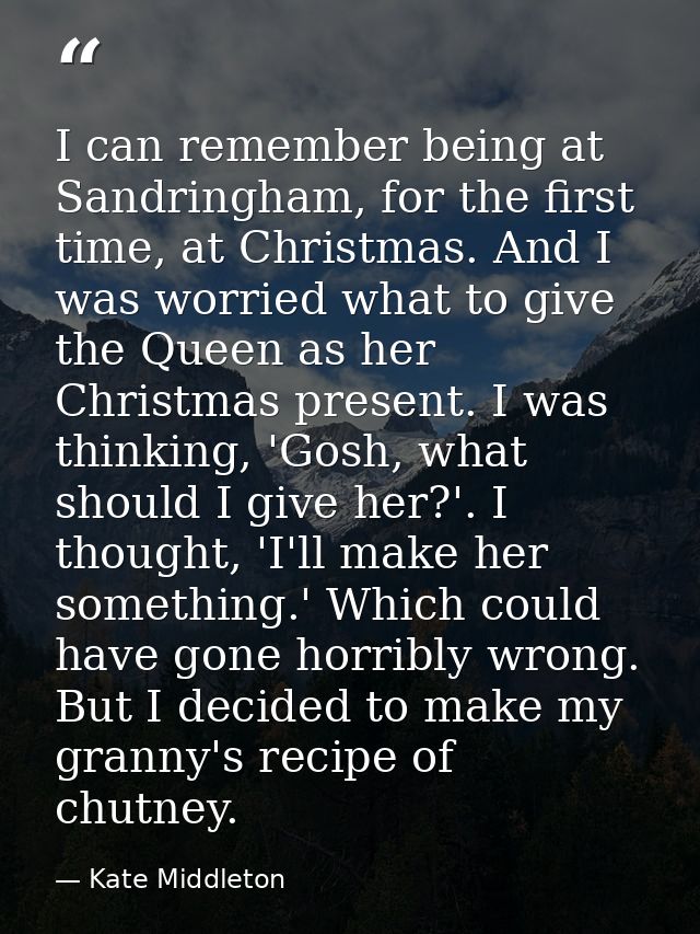 I can remember being at Sandringham, for the first time, at Christmas. And I was worried what to give the Queen as her C — Kate Middleton