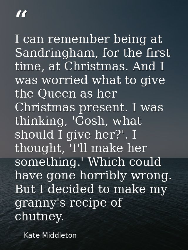 I can remember being at Sandringham, for the first time, at Christmas. And I was worried what to give the Queen as her C — Kate Middleton