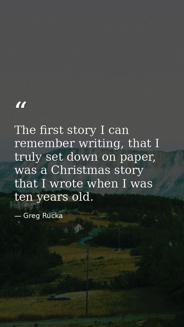 The first story I can remember writing, that I truly set down on paper, was a Christmas story that I wrote when I was te — Greg Rucka