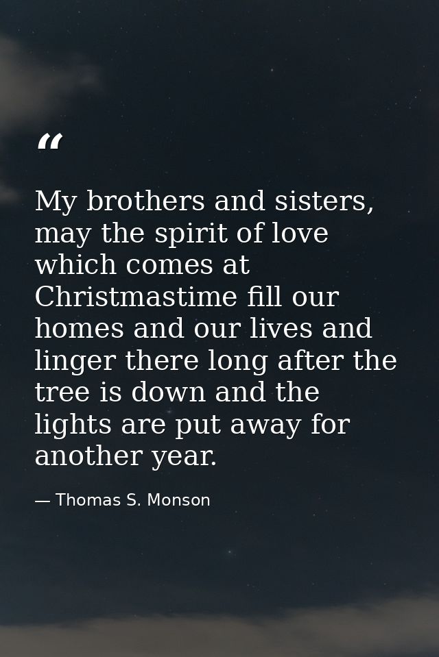 My brothers and sisters, may the spirit of love which comes at Christmastime fill our homes and our lives and linger the — Thomas S. Monson