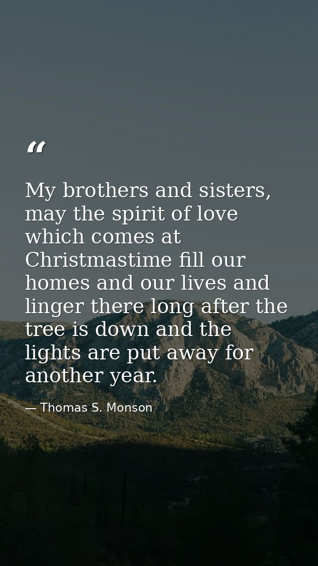 My brothers and sisters, may the spirit of love which comes at Christmastime fill our homes and our lives and linger the — Thomas S. Monson