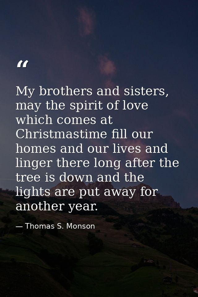 My brothers and sisters, may the spirit of love which comes at Christmastime fill our homes and our lives and linger the — Thomas S. Monson