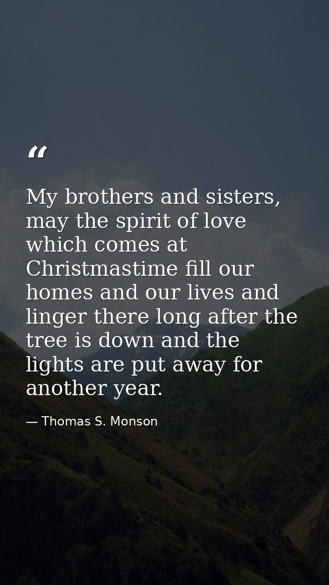 My brothers and sisters, may the spirit of love which comes at Christmastime fill our homes and our lives and linger the — Thomas S. Monson