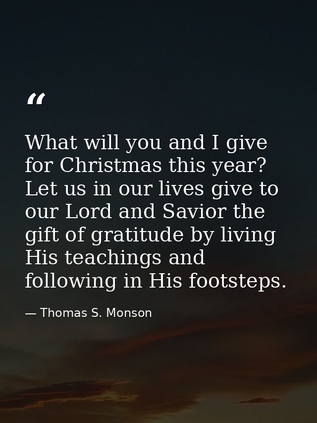 What will you and I give for Christmas this year? Let us in our lives give to our Lord and Savior the gift of gratitude  — Thomas S. Monson