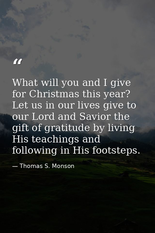 What will you and I give for Christmas this year? Let us in our lives give to our Lord and Savior the gift of gratitude  — Thomas S. Monson