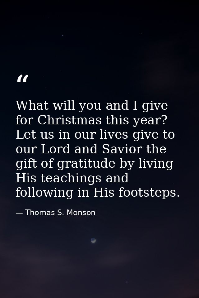 What will you and I give for Christmas this year? Let us in our lives give to our Lord and Savior the gift of gratitude  — Thomas S. Monson