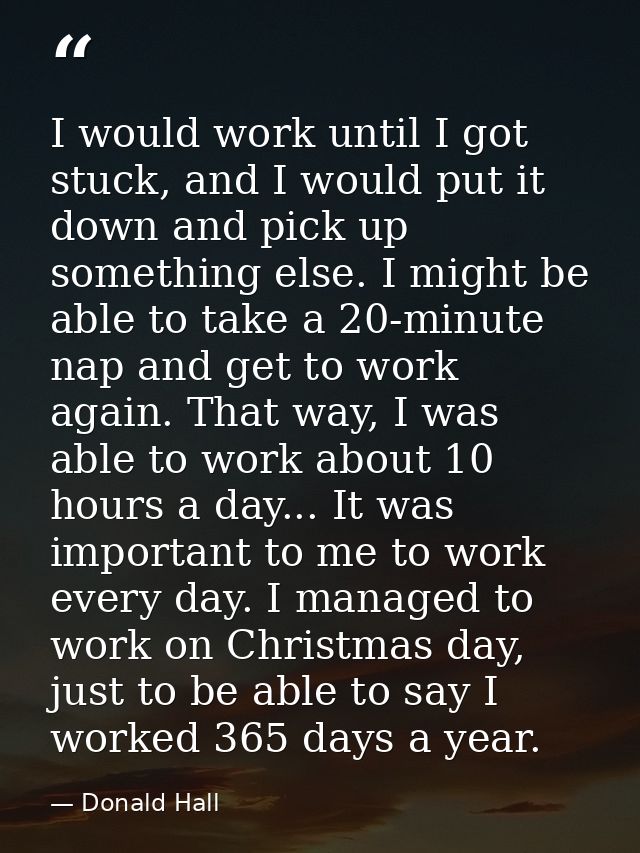 I would work until I got stuck, and I would put it down and pick up something else. I might be able to take a 20-minute  — Donald Hall