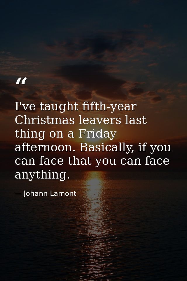 I've taught fifth-year Christmas leavers last thing on a Friday afternoon. Basically, if you can face that you can face  — Johann Lamont