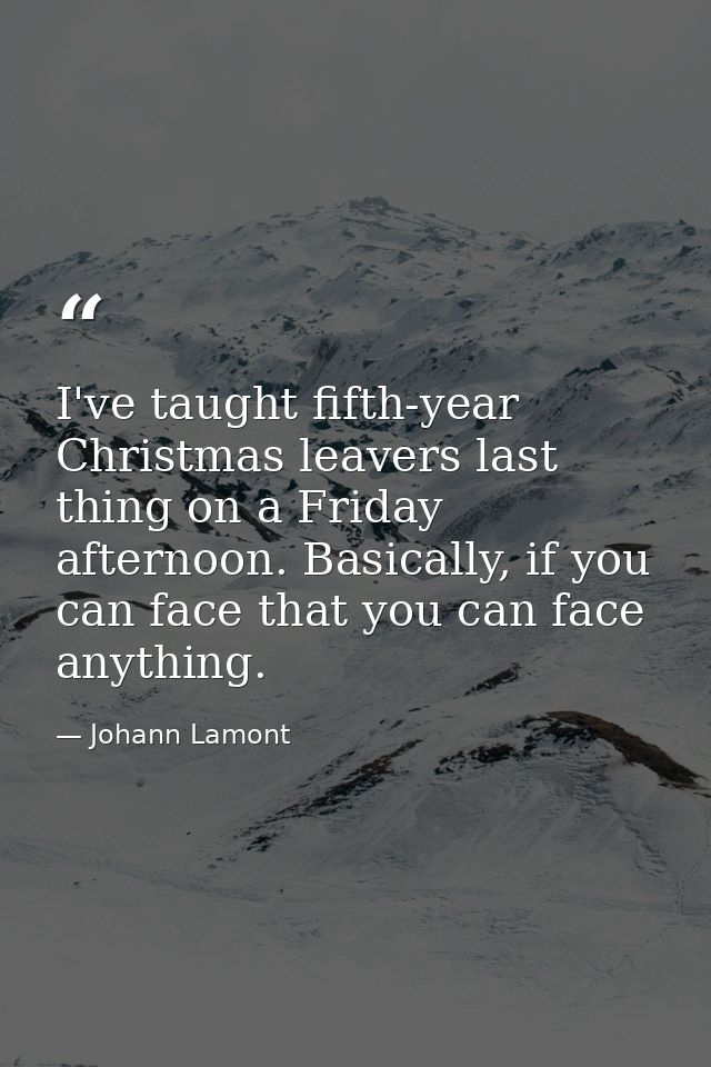 I've taught fifth-year Christmas leavers last thing on a Friday afternoon. Basically, if you can face that you can face  — Johann Lamont