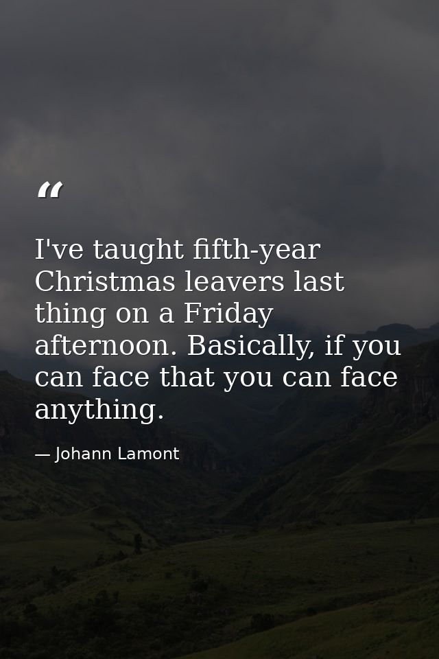 I've taught fifth-year Christmas leavers last thing on a Friday afternoon. Basically, if you can face that you can face  — Johann Lamont