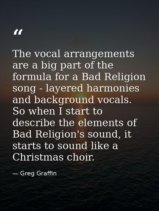 The vocal arrangements are a big part of the formula for a Bad Religion song - layered harmonies and background vocals.  — Greg Graffin