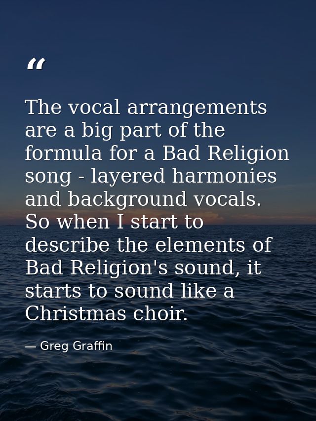 The vocal arrangements are a big part of the formula for a Bad Religion song - layered harmonies and background vocals.  — Greg Graffin