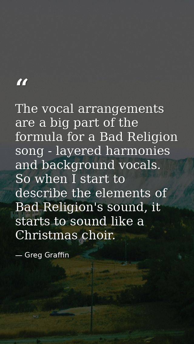 The vocal arrangements are a big part of the formula for a Bad Religion song - layered harmonies and background vocals.  — Greg Graffin