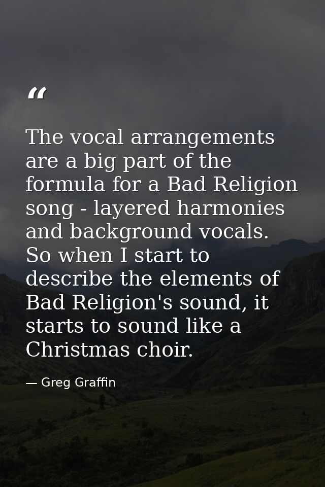 The vocal arrangements are a big part of the formula for a Bad Religion song - layered harmonies and background vocals.  — Greg Graffin