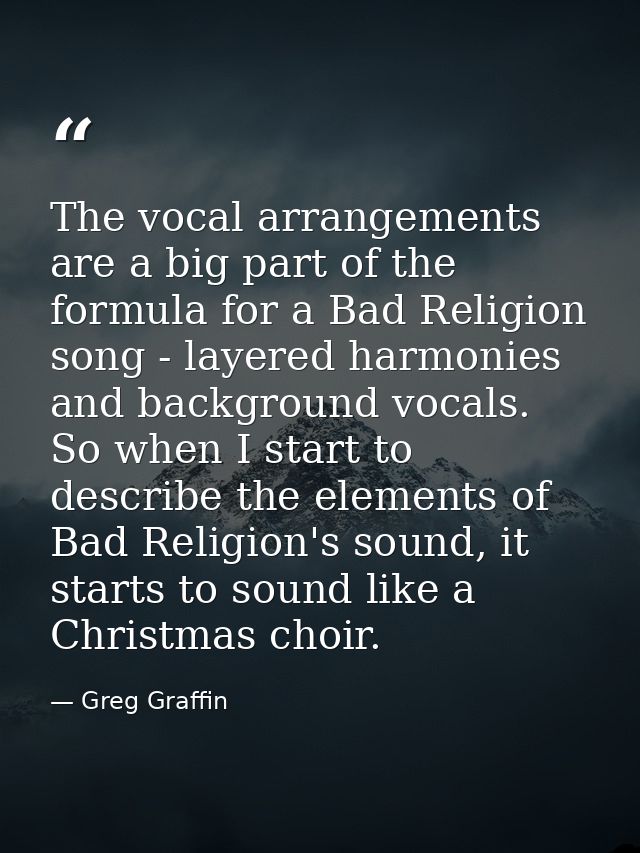 The vocal arrangements are a big part of the formula for a Bad Religion song - layered harmonies and background vocals.  — Greg Graffin