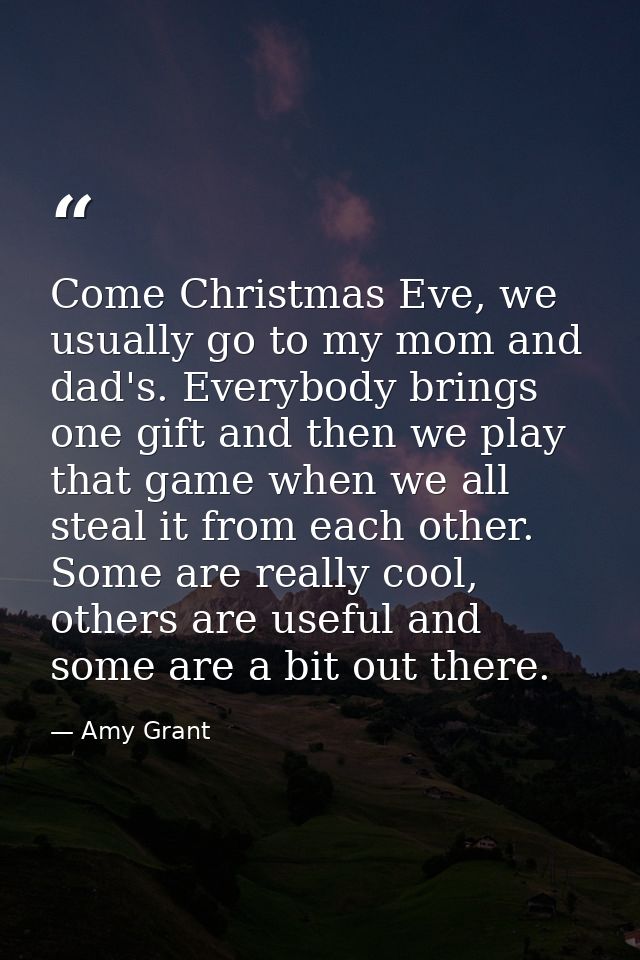Come Christmas Eve, we usually go to my mom and dad's. Everybody brings one gift and then we play that game when we all  — Amy Grant