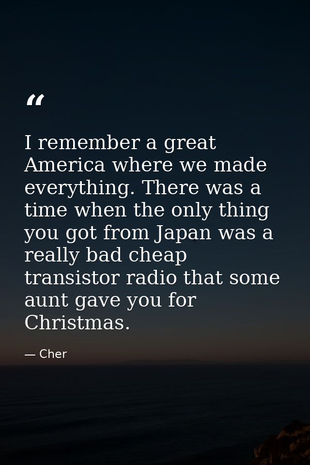 I remember a great America where we made everything. There was a time when the only thing you got from Japan was a reall — Cher