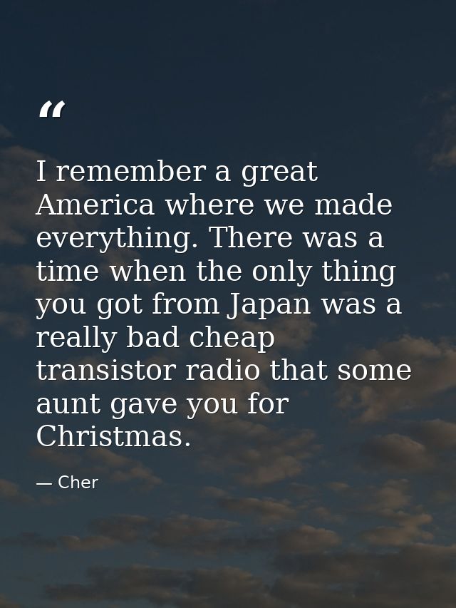 I remember a great America where we made everything. There was a time when the only thing you got from Japan was a reall — Cher