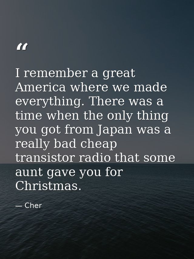 I remember a great America where we made everything. There was a time when the only thing you got from Japan was a reall — Cher