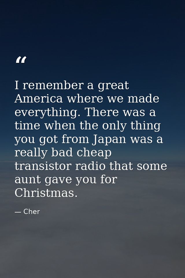 I remember a great America where we made everything. There was a time when the only thing you got from Japan was a reall — Cher