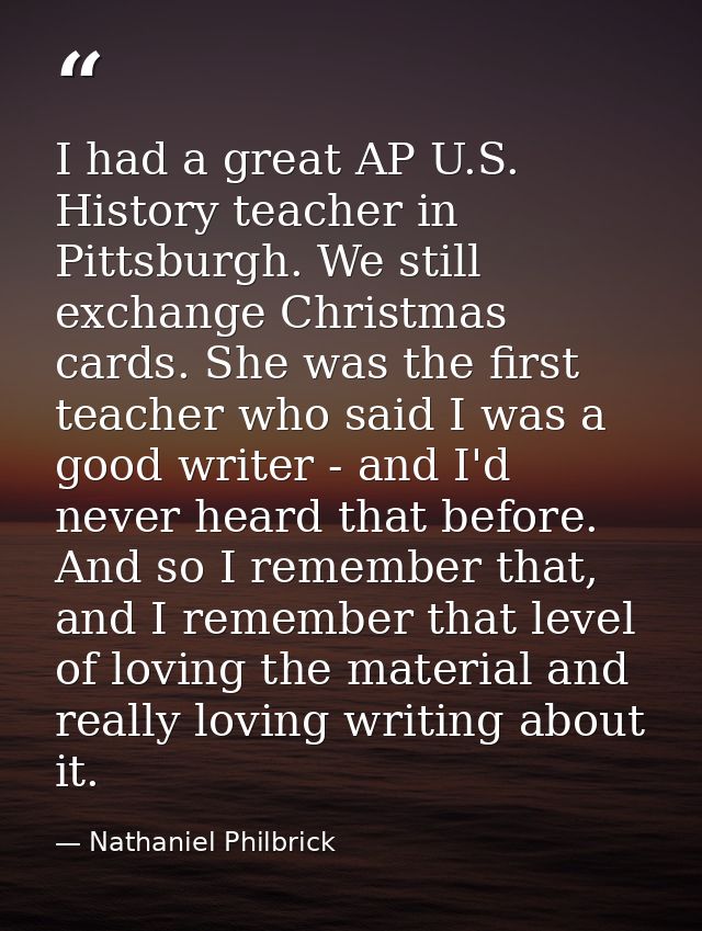 I had a great AP U.S. History teacher in Pittsburgh. We still exchange Christmas cards. She was the first teacher who sa — Nathaniel Philbrick