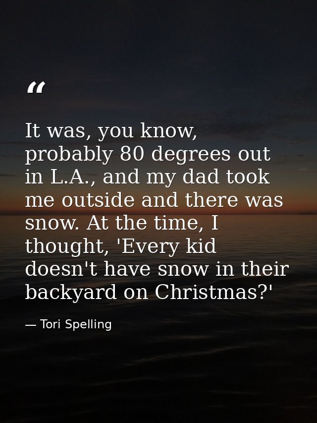 It was, you know, probably 80 degrees out in L.A., and my dad took me outside and there was snow. At the time, I thought — Tori Spelling