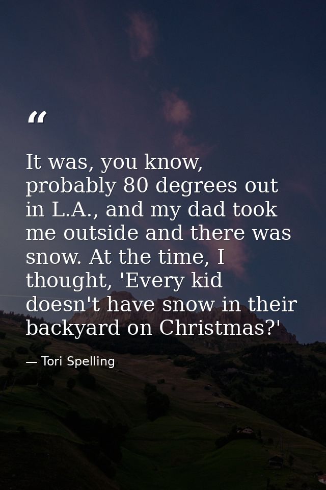 It was, you know, probably 80 degrees out in L.A., and my dad took me outside and there was snow. At the time, I thought — Tori Spelling